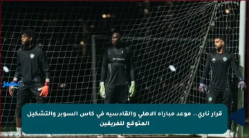 قرار ناري.. موعد مباراة الأهلي والقادسية في كأس السوبر والتشكيل المتوقع للفريقين